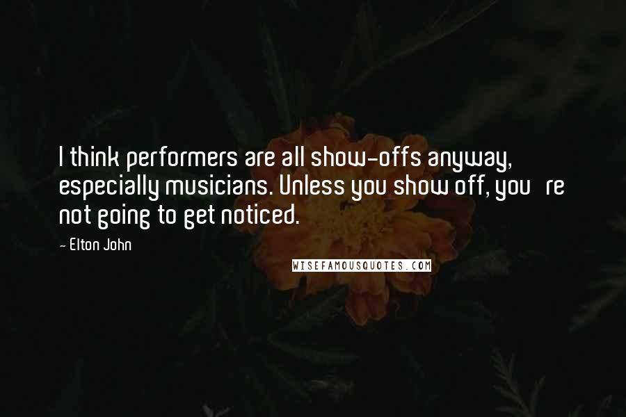 Elton John Quotes: I think performers are all show-offs anyway, especially musicians. Unless you show off, you're not going to get noticed.