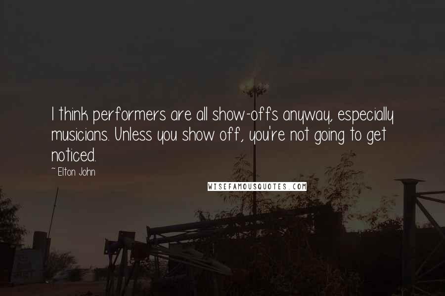 Elton John Quotes: I think performers are all show-offs anyway, especially musicians. Unless you show off, you're not going to get noticed.