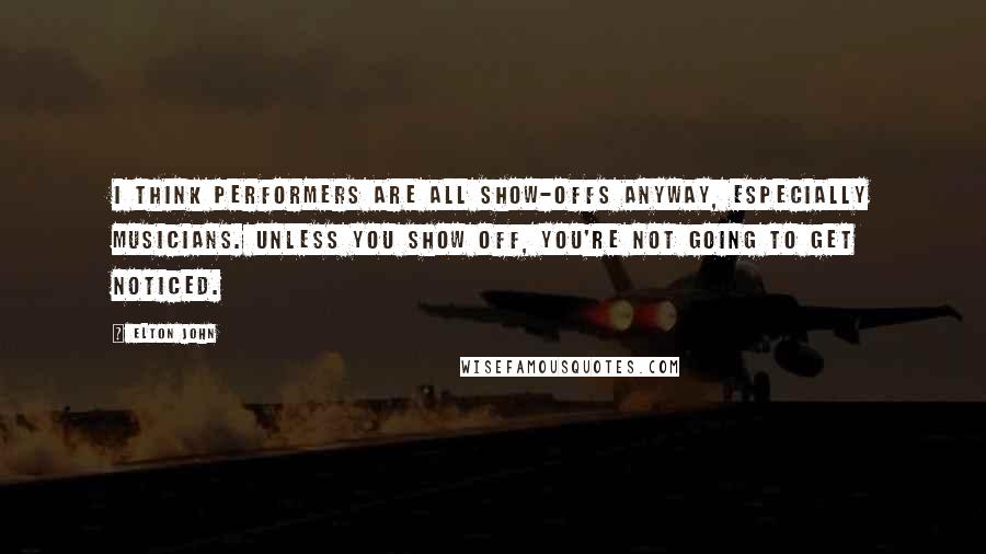 Elton John Quotes: I think performers are all show-offs anyway, especially musicians. Unless you show off, you're not going to get noticed.