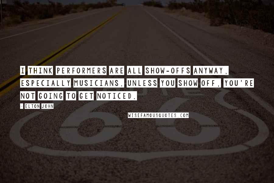 Elton John Quotes: I think performers are all show-offs anyway, especially musicians. Unless you show off, you're not going to get noticed.