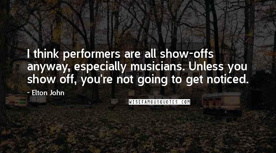 Elton John Quotes: I think performers are all show-offs anyway, especially musicians. Unless you show off, you're not going to get noticed.