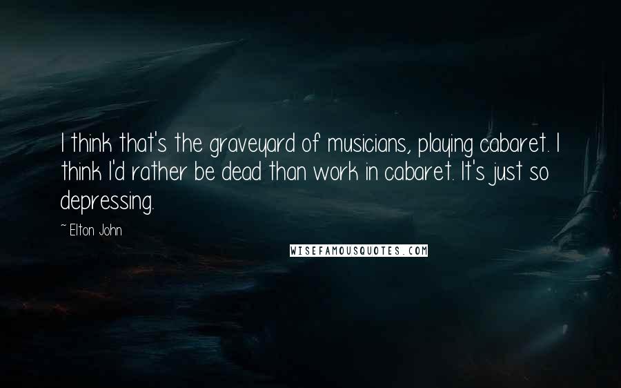 Elton John Quotes: I think that's the graveyard of musicians, playing cabaret. I think I'd rather be dead than work in cabaret. It's just so depressing.