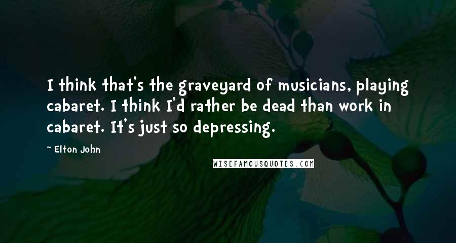 Elton John Quotes: I think that's the graveyard of musicians, playing cabaret. I think I'd rather be dead than work in cabaret. It's just so depressing.