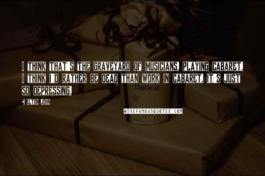 Elton John Quotes: I think that's the graveyard of musicians, playing cabaret. I think I'd rather be dead than work in cabaret. It's just so depressing.