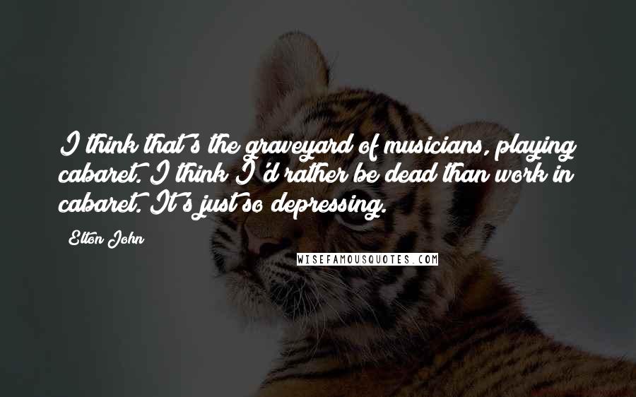 Elton John Quotes: I think that's the graveyard of musicians, playing cabaret. I think I'd rather be dead than work in cabaret. It's just so depressing.