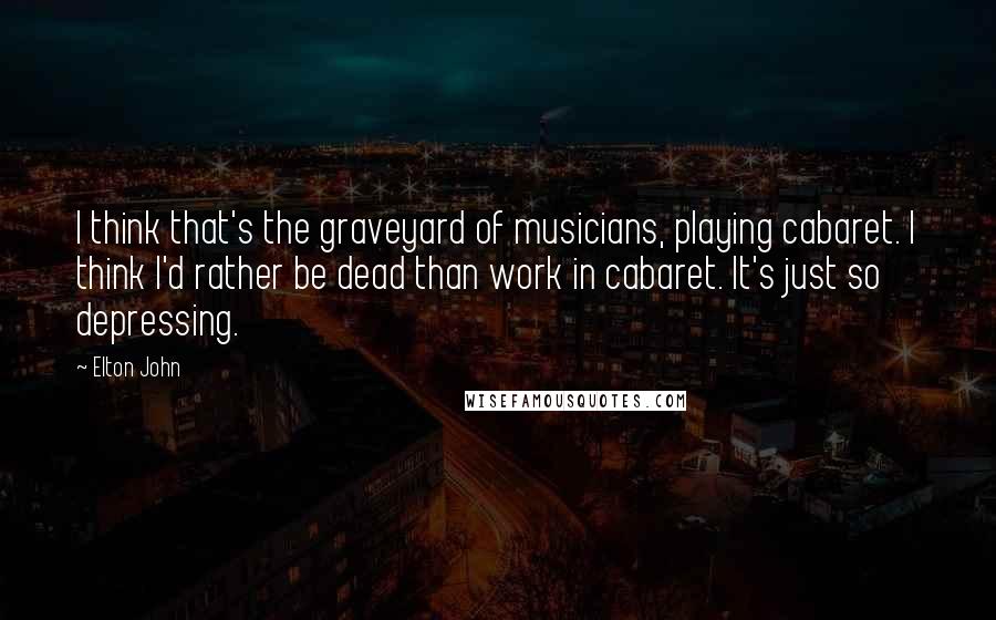 Elton John Quotes: I think that's the graveyard of musicians, playing cabaret. I think I'd rather be dead than work in cabaret. It's just so depressing.