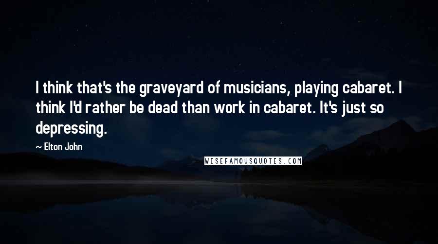 Elton John Quotes: I think that's the graveyard of musicians, playing cabaret. I think I'd rather be dead than work in cabaret. It's just so depressing.