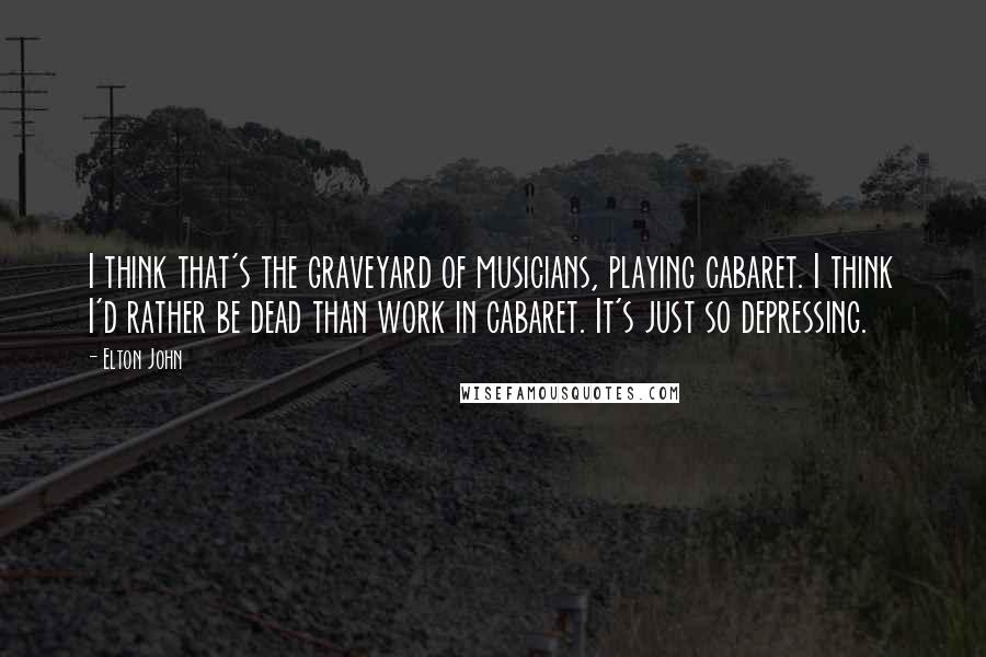 Elton John Quotes: I think that's the graveyard of musicians, playing cabaret. I think I'd rather be dead than work in cabaret. It's just so depressing.