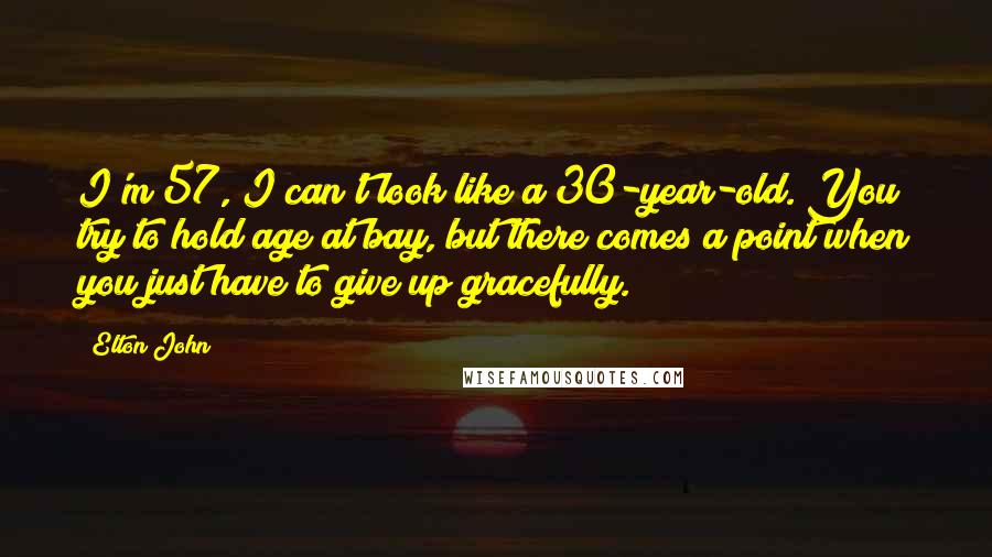 Elton John Quotes: I'm 57, I can't look like a 30-year-old. You try to hold age at bay, but there comes a point when you just have to give up gracefully.