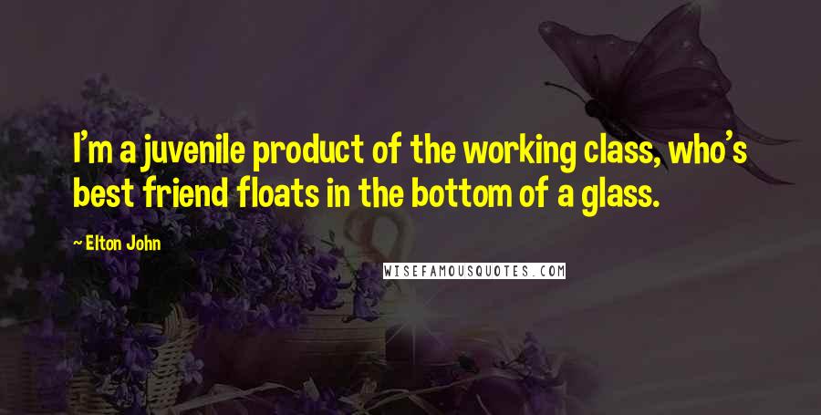 Elton John Quotes: I'm a juvenile product of the working class, who's best friend floats in the bottom of a glass.