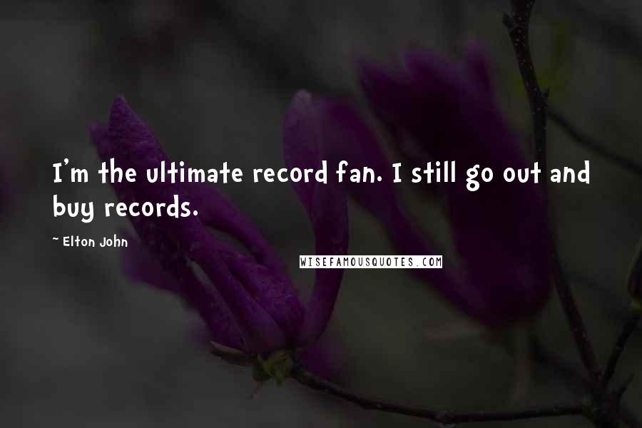 Elton John Quotes: I'm the ultimate record fan. I still go out and buy records.