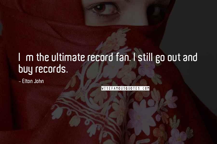 Elton John Quotes: I'm the ultimate record fan. I still go out and buy records.