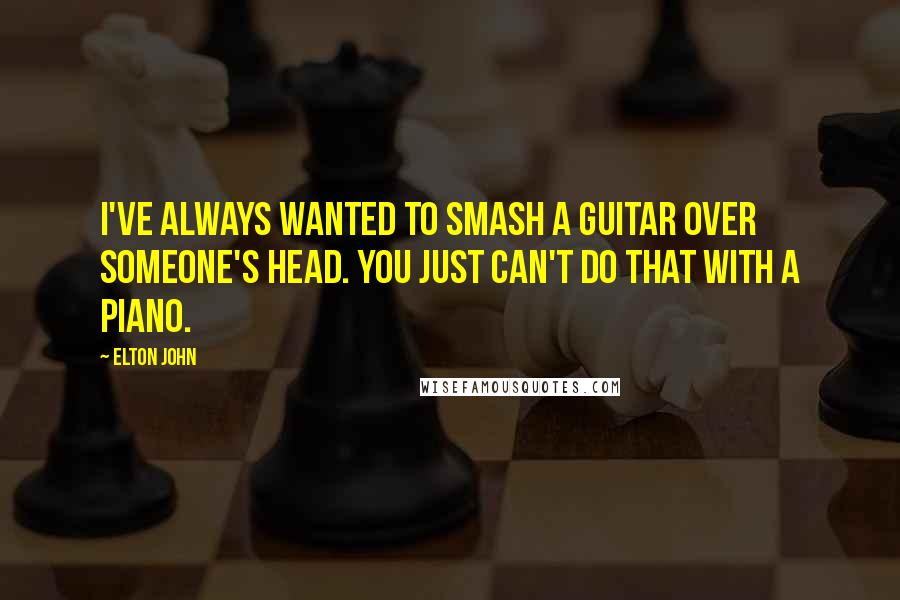 Elton John Quotes: I've always wanted to smash a guitar over someone's head. You just can't do that with a piano.