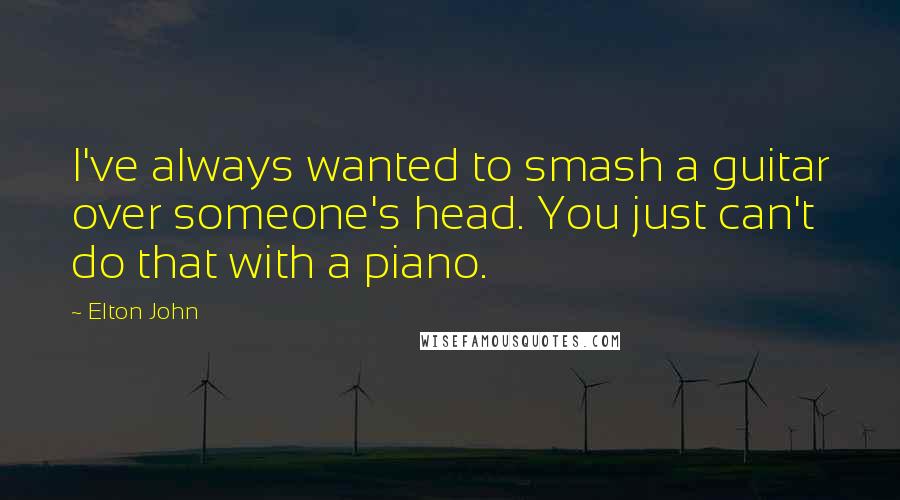 Elton John Quotes: I've always wanted to smash a guitar over someone's head. You just can't do that with a piano.