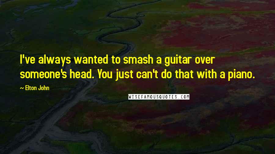 Elton John Quotes: I've always wanted to smash a guitar over someone's head. You just can't do that with a piano.