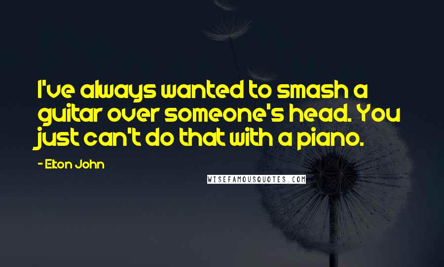 Elton John Quotes: I've always wanted to smash a guitar over someone's head. You just can't do that with a piano.