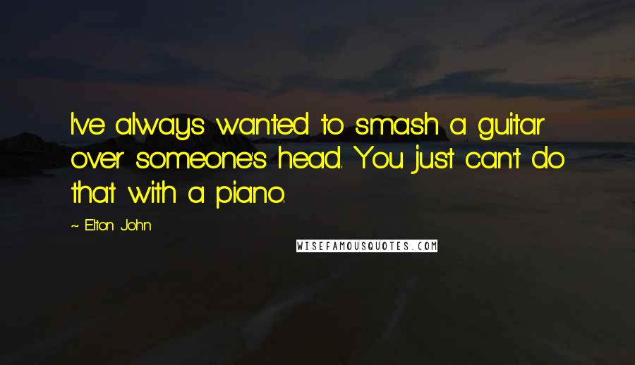 Elton John Quotes: I've always wanted to smash a guitar over someone's head. You just can't do that with a piano.