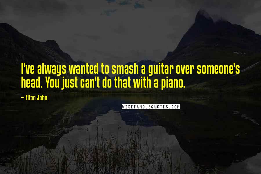 Elton John Quotes: I've always wanted to smash a guitar over someone's head. You just can't do that with a piano.