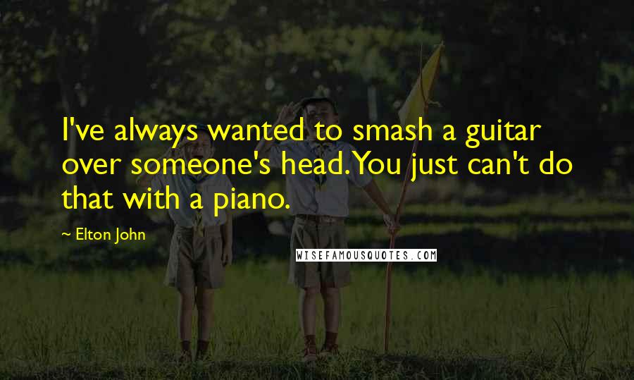 Elton John Quotes: I've always wanted to smash a guitar over someone's head. You just can't do that with a piano.