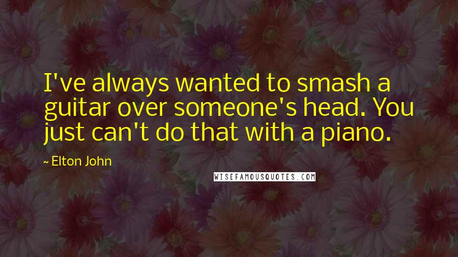 Elton John Quotes: I've always wanted to smash a guitar over someone's head. You just can't do that with a piano.