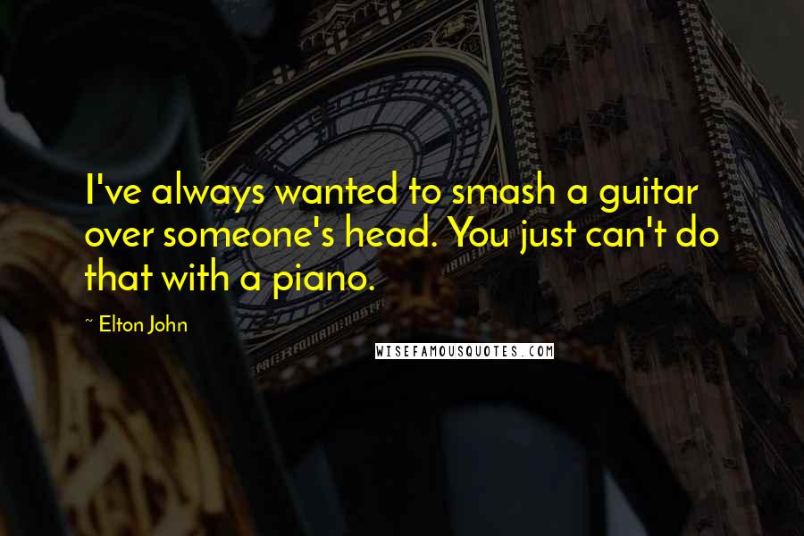 Elton John Quotes: I've always wanted to smash a guitar over someone's head. You just can't do that with a piano.