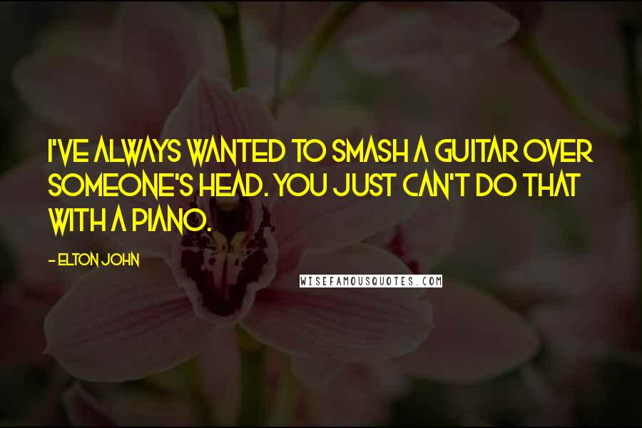 Elton John Quotes: I've always wanted to smash a guitar over someone's head. You just can't do that with a piano.