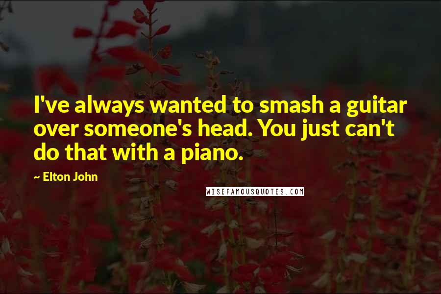 Elton John Quotes: I've always wanted to smash a guitar over someone's head. You just can't do that with a piano.