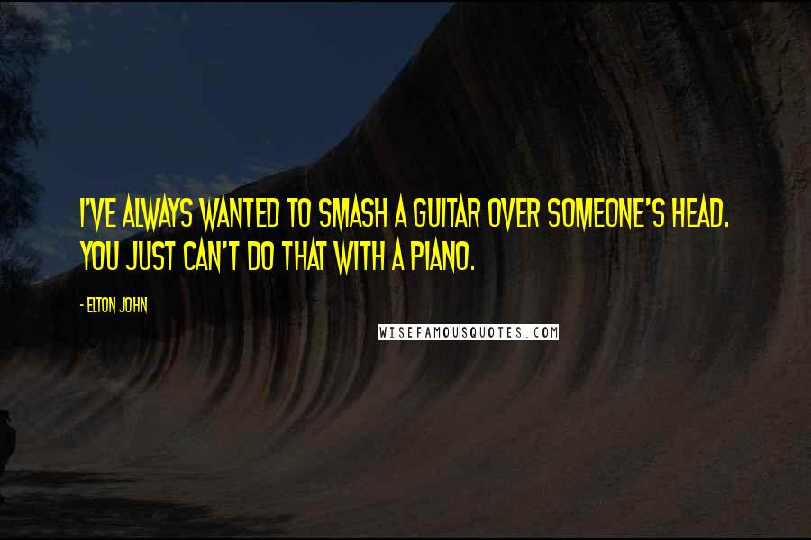 Elton John Quotes: I've always wanted to smash a guitar over someone's head. You just can't do that with a piano.