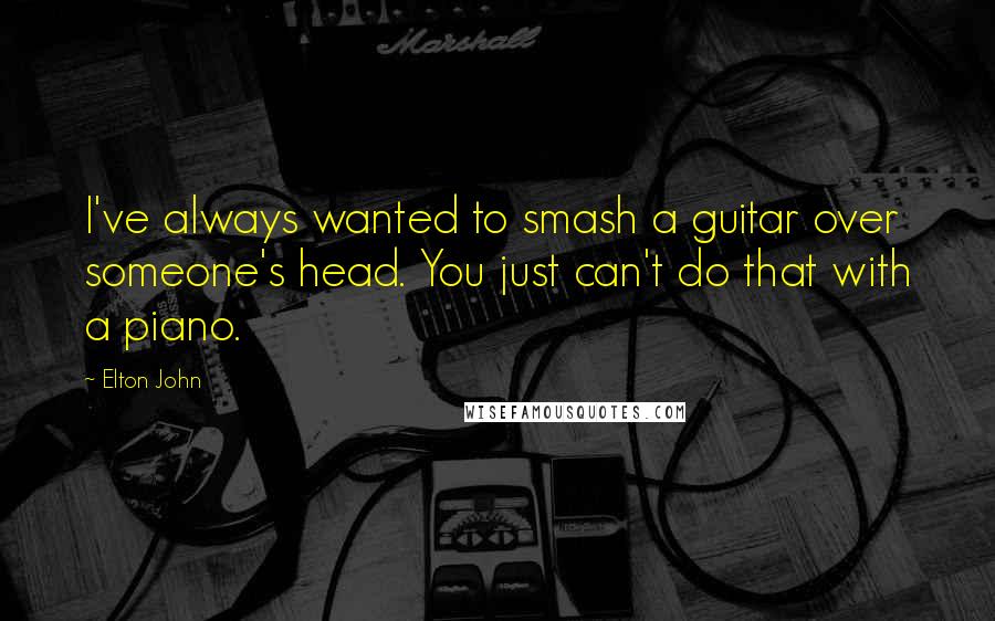 Elton John Quotes: I've always wanted to smash a guitar over someone's head. You just can't do that with a piano.