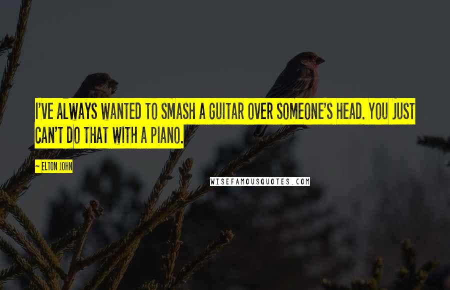 Elton John Quotes: I've always wanted to smash a guitar over someone's head. You just can't do that with a piano.