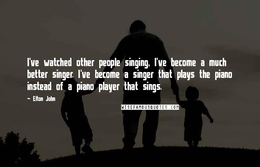 Elton John Quotes: I've watched other people singing, I've become a much better singer. I've become a singer that plays the piano instead of a piano player that sings.