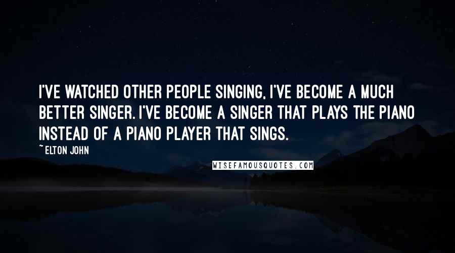 Elton John Quotes: I've watched other people singing, I've become a much better singer. I've become a singer that plays the piano instead of a piano player that sings.