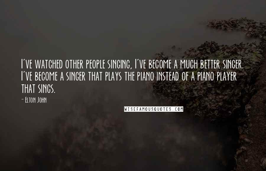 Elton John Quotes: I've watched other people singing, I've become a much better singer. I've become a singer that plays the piano instead of a piano player that sings.