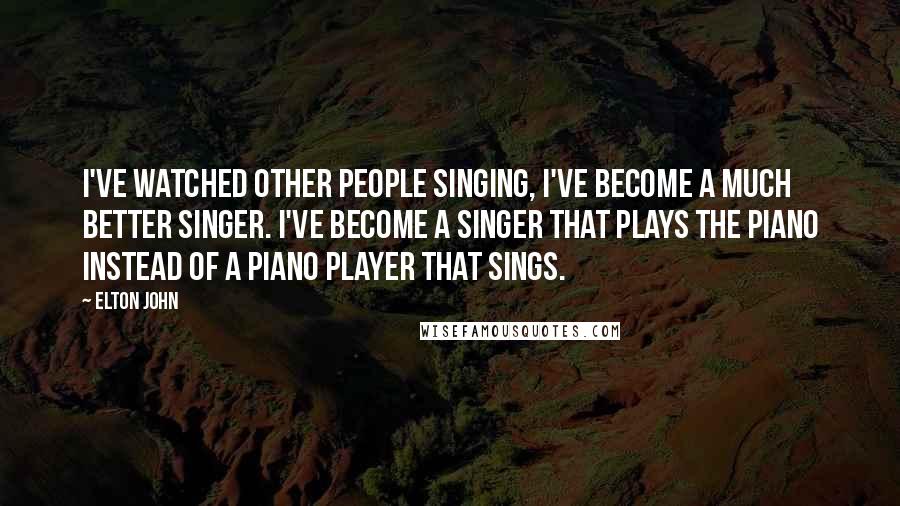 Elton John Quotes: I've watched other people singing, I've become a much better singer. I've become a singer that plays the piano instead of a piano player that sings.