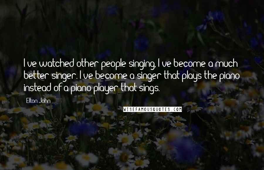 Elton John Quotes: I've watched other people singing, I've become a much better singer. I've become a singer that plays the piano instead of a piano player that sings.