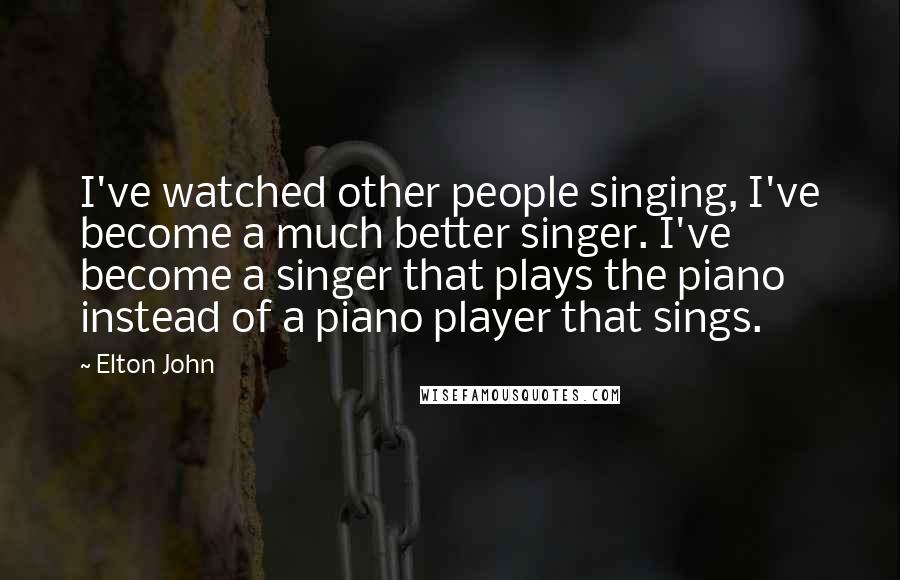 Elton John Quotes: I've watched other people singing, I've become a much better singer. I've become a singer that plays the piano instead of a piano player that sings.