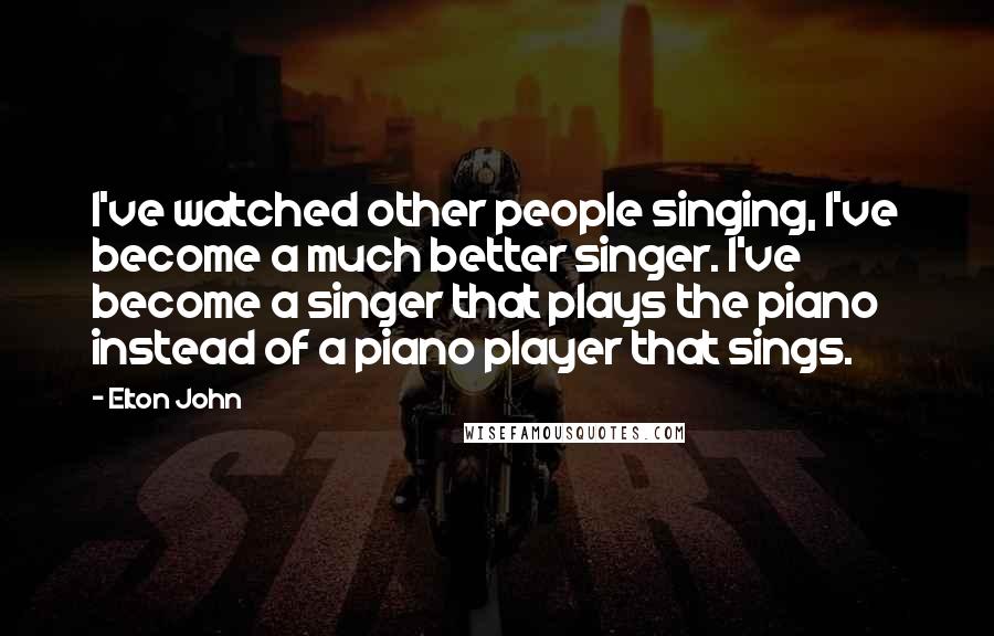 Elton John Quotes: I've watched other people singing, I've become a much better singer. I've become a singer that plays the piano instead of a piano player that sings.