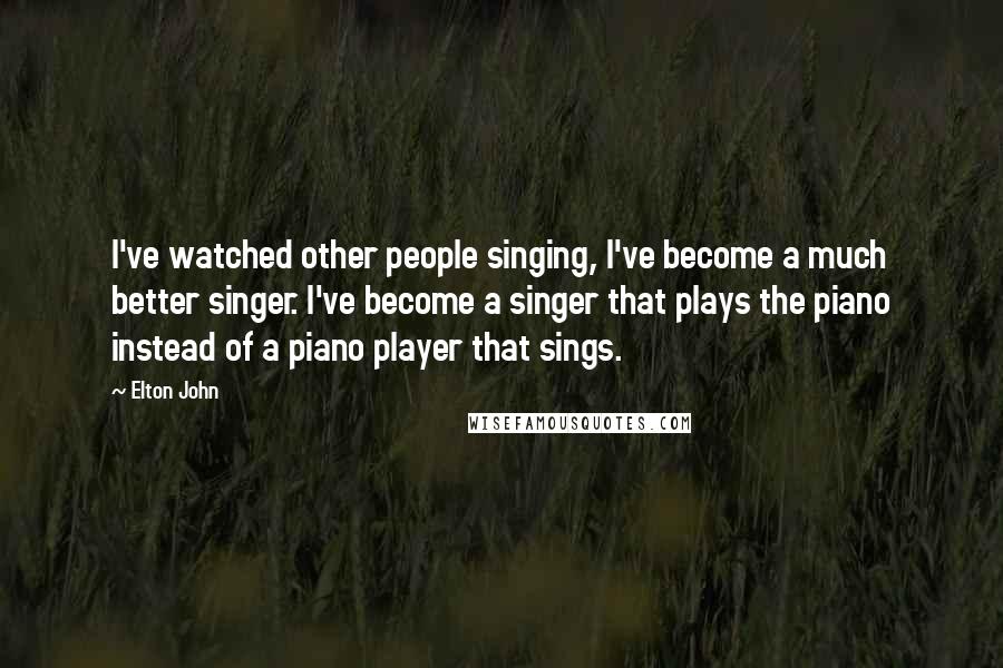 Elton John Quotes: I've watched other people singing, I've become a much better singer. I've become a singer that plays the piano instead of a piano player that sings.