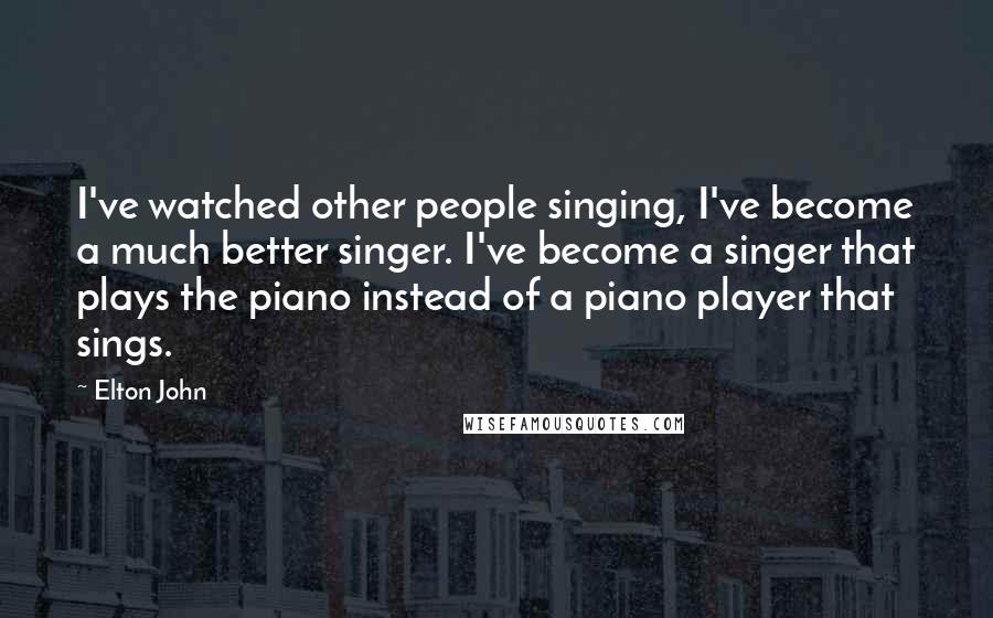 Elton John Quotes: I've watched other people singing, I've become a much better singer. I've become a singer that plays the piano instead of a piano player that sings.