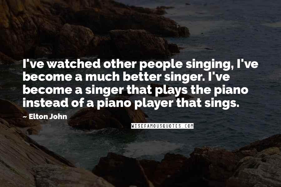 Elton John Quotes: I've watched other people singing, I've become a much better singer. I've become a singer that plays the piano instead of a piano player that sings.