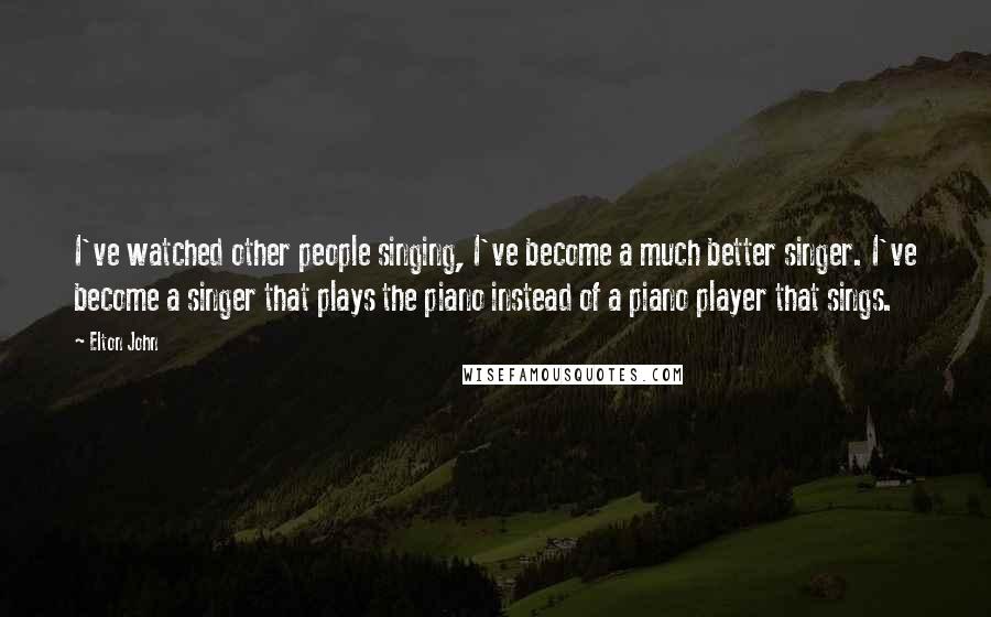 Elton John Quotes: I've watched other people singing, I've become a much better singer. I've become a singer that plays the piano instead of a piano player that sings.