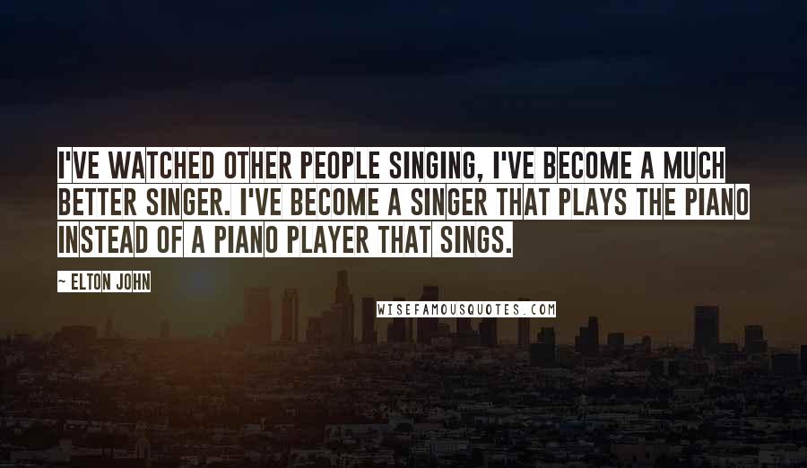 Elton John Quotes: I've watched other people singing, I've become a much better singer. I've become a singer that plays the piano instead of a piano player that sings.