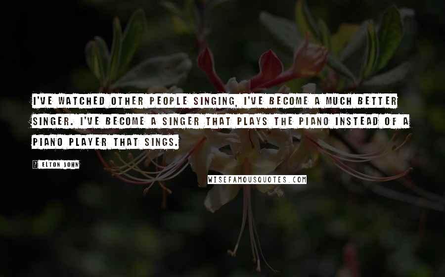 Elton John Quotes: I've watched other people singing, I've become a much better singer. I've become a singer that plays the piano instead of a piano player that sings.