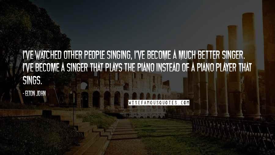 Elton John Quotes: I've watched other people singing, I've become a much better singer. I've become a singer that plays the piano instead of a piano player that sings.