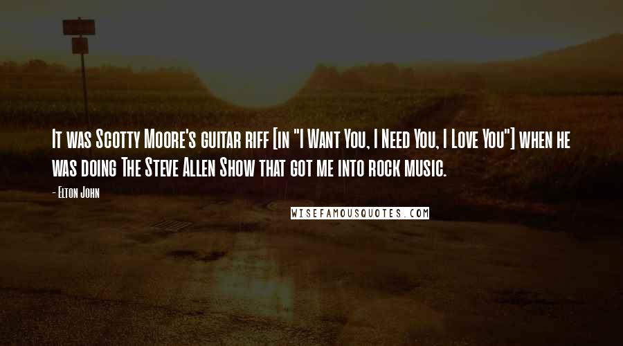 Elton John Quotes: It was Scotty Moore's guitar riff [in "I Want You, I Need You, I Love You"] when he was doing The Steve Allen Show that got me into rock music.