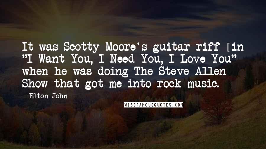 Elton John Quotes: It was Scotty Moore's guitar riff [in "I Want You, I Need You, I Love You"] when he was doing The Steve Allen Show that got me into rock music.