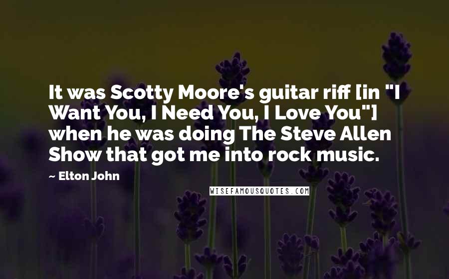 Elton John Quotes: It was Scotty Moore's guitar riff [in "I Want You, I Need You, I Love You"] when he was doing The Steve Allen Show that got me into rock music.