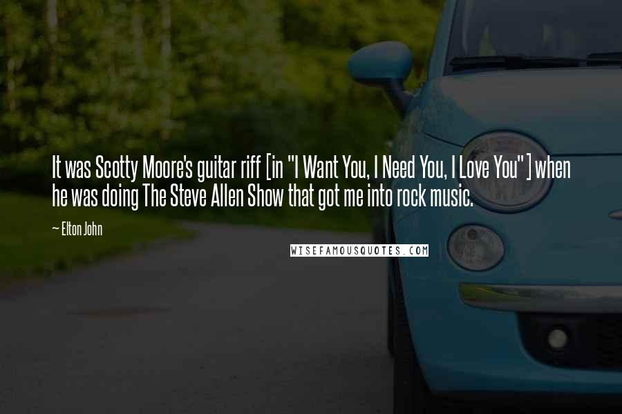 Elton John Quotes: It was Scotty Moore's guitar riff [in "I Want You, I Need You, I Love You"] when he was doing The Steve Allen Show that got me into rock music.