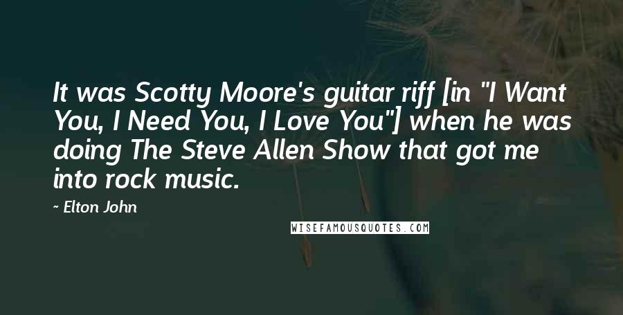 Elton John Quotes: It was Scotty Moore's guitar riff [in "I Want You, I Need You, I Love You"] when he was doing The Steve Allen Show that got me into rock music.