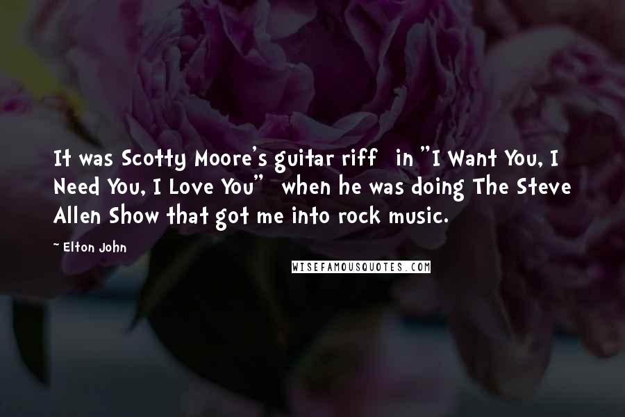 Elton John Quotes: It was Scotty Moore's guitar riff [in "I Want You, I Need You, I Love You"] when he was doing The Steve Allen Show that got me into rock music.